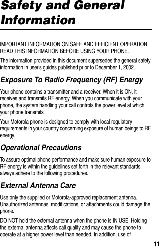 11Safety and General InformationIMPORTANT INFORMATION ON SAFE AND EFFICIENT OPERATION. READ THIS INFORMATION BEFORE USING YOUR PHONE.The information provided in this document supersedes the general safety information in user’s guides published prior to December 1, 2002.Exposure To Radio Frequency (RF) EnergyYour phone contains a transmitter and a receiver. When it is ON, it receives and transmits RF energy. When you communicate with your phone, the system handling your call controls the power level at which your phone transmits.Your Motorola phone is designed to comply with local regulatory requirements in your country concerning exposure of human beings to RF energy.Operational PrecautionsTo assure optimal phone performance and make sure human exposure to RF energy is within the guidelines set forth in the relevant standards, always adhere to the following procedures.External Antenna CareUse only the supplied or Motorola-approved replacement antenna. Unauthorized antennas, modifications, or attachments could damage the phone.DO NOT hold the external antenna when the phone is IN USE. Holding the external antenna affects call quality and may cause the phone to operate at a higher power level than needed. In addition, use of 