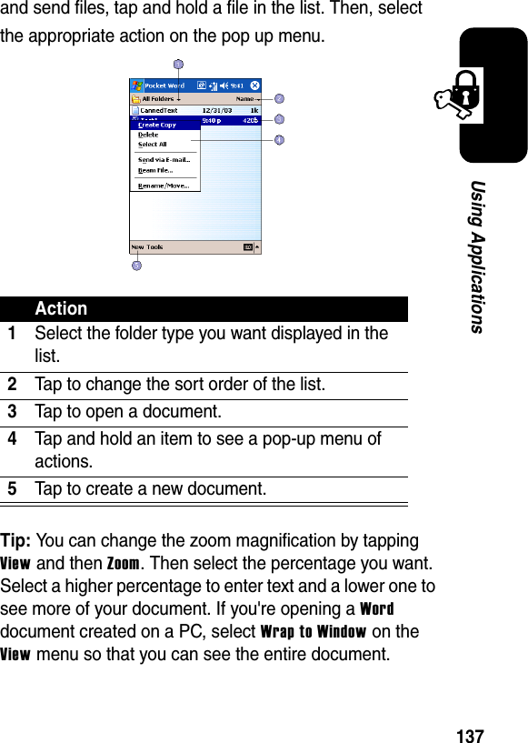 137Using Applicationsand send files, tap and hold a file in the list. Then, select the appropriate action on the pop up menu.Tip: You can change the zoom magnification by tapping View and then Zoom. Then select the percentage you want. Select a higher percentage to enter text and a lower one to see more of your document. If you&apos;re opening a Worddocument created on a PC, select Wrap to Windowon theView menu so that you can see the entire document.Action1Select the folder type you want displayed in the list.2Tap to change the sort order of the list.3Tap to open a document.4Tap and hold an item to see a pop-up menu of actions.5Tap to create a new document.