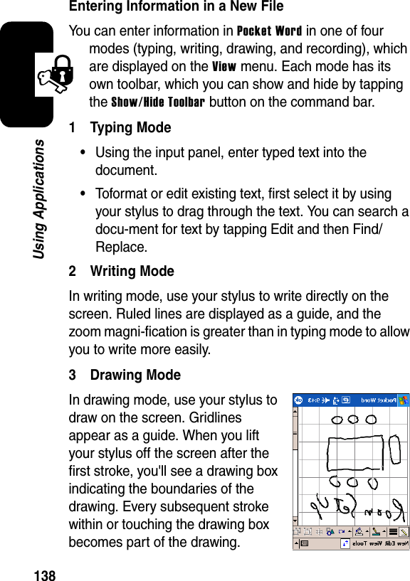 138Using ApplicationsEntering Information in a New FileYou can enter information in Pocket Word in one of four modes (typing, writing, drawing, and recording), which are displayed on the View menu. Each mode has its own toolbar, which you can show and hide by tapping the Show/Hide Toolbar button on the command bar. 1 Typing Mode•Using the input panel, enter typed text into the document.•Toformat or edit existing text, first select it by using your stylus to drag through the text. You can search a docu-ment for text by tapping Edit and then Find/Replace. 2 Writing Mode In writing mode, use your stylus to write directly on the screen. Ruled lines are displayed as a guide, and the zoom magni-fication is greater than in typing mode to allow you to write more easily.3 Drawing ModeIn drawing mode, use your stylus to draw on the screen. Gridlines appear as a guide. When you lift your stylus off the screen after the first stroke, you&apos;ll see a drawing box indicating the boundaries of the drawing. Every subsequent stroke within or touching the drawing box becomes part of the drawing.