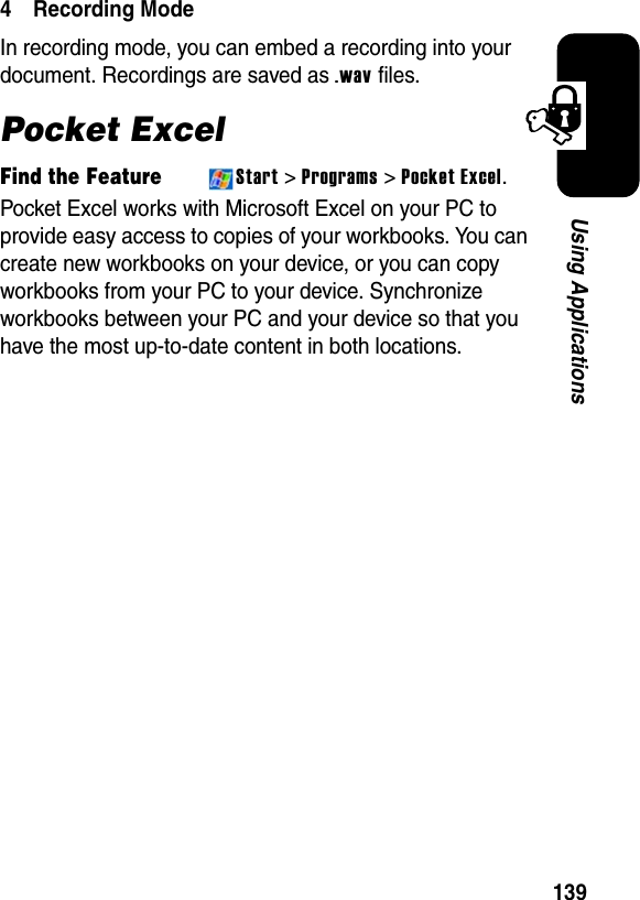 139Using Applications4 Recording ModeIn recording mode, you can embed a recording into your document. Recordings are saved as .wav files.Pocket ExcelFind the FeatureStart &gt;Programs &gt; Pocket Excel.Pocket Excel works with Microsoft Excel on your PC to provide easy access to copies of your workbooks. You can create new workbooks on your device, or you can copy workbooks from your PC to your device. Synchronize workbooks between your PC and your device so that you have the most up-to-date content in both locations.