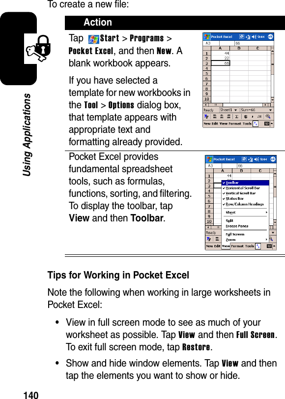 140Using ApplicationsTo create a new file:Tips for Working in Pocket ExcelNote the following when working in large worksheets in Pocket Excel:•View in full screen mode to see as much of your worksheet as possible. Tap View and then Full Screen.To exit full screen mode, tap Restore.•Show and hide window elements. Tap Viewand then tap the elements you want to show or hide.ActionTa p Start &gt; Programs &gt; Pocket Excel, and then New. A blank workbook appears.If you have selected a template for new workbooks in the Tool&gt;Options dialog box, that template appears with appropriate text and formatting already provided.Pocket Excel provides fundamental spreadsheet tools, such as formulas, functions, sorting, and filtering. To display the toolbar, tap View and then Toolbar.