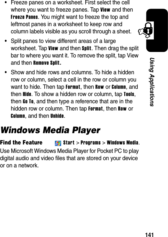 141Using Applications•Freeze panes on a worksheet. First select the cell where you want to freeze panes. Tap View and then Freeze Panes. You might want to freeze the top and leftmost panes in a worksheet to keep row and column labels visible as you scroll through a sheet.•Split panes to view different areas of a large worksheet. Tap View and then Split. Then drag the split bar to where you want it. To remove the split, tap View and then Remove Split.•Show and hide rows and columns. To hide a hidden row or column, select a cell in the row or column you want to hide. Then tap Format, then Row orColumn, and then Hide. To show a hidden row or column, tap Tools,then Go To, and then type a reference that are in the hidden row or column. Then tap Format, then Row or Column, and then Unhide.Windows Media PlayerFind the FeatureStart &gt; Programs &gt; Windows Media.Use Microsoft Windows Media Player for Pocket PC to play digital audio and video files that are stored on your device or on a network.