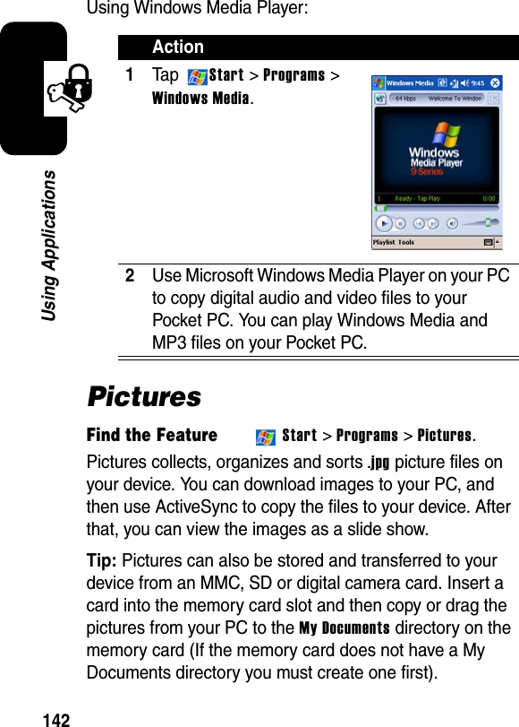 142Using ApplicationsUsing Windows Media Player:PicturesFind the FeatureStart &gt; Programs &gt; Pictures.Pictures collects, organizes and sorts.jpgpicture files on your device. You can download images to your PC, and then use ActiveSync to copy the files to your device. After that, you can view the images as a slide show.Tip: Pictures can also be stored and transferred to your device from an MMC, SD or digital camera card. Insert a card into the memory card slot and then copy or drag the pictures from your PC to the My Documents directory on the memory card (If the memory card does not have a My Documents directory you must create one first).Action1Ta p Start &gt; Programs &gt; Windows Media.2Use Microsoft Windows Media Player on your PC to copy digital audio and video files to your Pocket PC. You can play Windows Media and MP3 files on your Pocket PC.