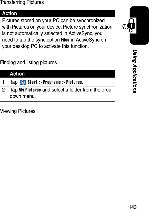143Using ApplicationsTransferring PicturesFinding and listing picturesViewing PicturesActionPictures stored on your PC can be synchronized with Pictures on your device. Picture synchronization is not automatically selected in ActiveSync, you need to tap the sync option Files in ActiveSync on your desktop PC to activate this function.Action1Ta p Start &gt; Programs &gt; Pictures.2Ta p My Picturesand select a folder from the drop-down menu.