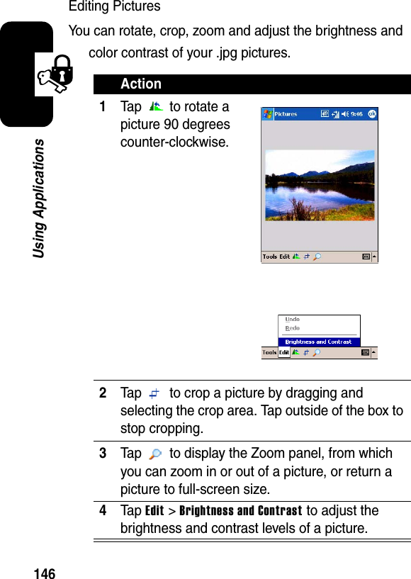 146Using ApplicationsEditing PicturesYou can rotate, crop, zoom and adjust the brightness and color contrast of your .jpg pictures.Action1Tap  to rotate a picture 90 degrees counter-clockwise.2Tap   to crop a picture by dragging and selecting the crop area. Tap outside of the box to stop cropping.3Tap   to display the Zoom panel, from which you can zoom in or out of a picture, or return a picture to full-screen size.4Ta pEdit &gt; Brightness and Contrastto adjust the brightness and contrast levels of a picture.