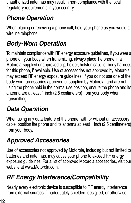 12unauthorized antennas may result in non-compliance with the local regulatory requirements in your country.Phone OperationWhen placing or receiving a phone call, hold your phone as you would a wireline telephone.Body-Worn OperationTo maintain compliance with RF energy exposure guidelines, if you wear a phone on your body when transmitting, always place the phone in a Motorola-supplied or approved clip, holder, holster, case, or body harness for this phone, if available. Use of accessories not approved by Motorola may exceed RF energy exposure guidelines. If you do not use one of the body-worn accessories approved or supplied by Motorola, and are not using the phone held in the normal use position, ensure the phone and its antenna are at least 1 inch (2.5 centimeters) from your body when transmitting.Data OperationWhen using any data feature of the phone, with or without an accessory cable, position the phone and its antenna at least 1 inch (2.5 centimeters) from your body.Approved AccessoriesUse of accessories not approved by Motorola, including but not limited to batteries and antennas, may cause your phone to exceed RF energy exposure guidelines. For a list of approved Motorola accessories, visit our website at www.Motorola.com.RF Energy Interference/CompatibilityNearly every electronic device is susceptible to RF energy interference from external sources if inadequately shielded, designed, or otherwise 