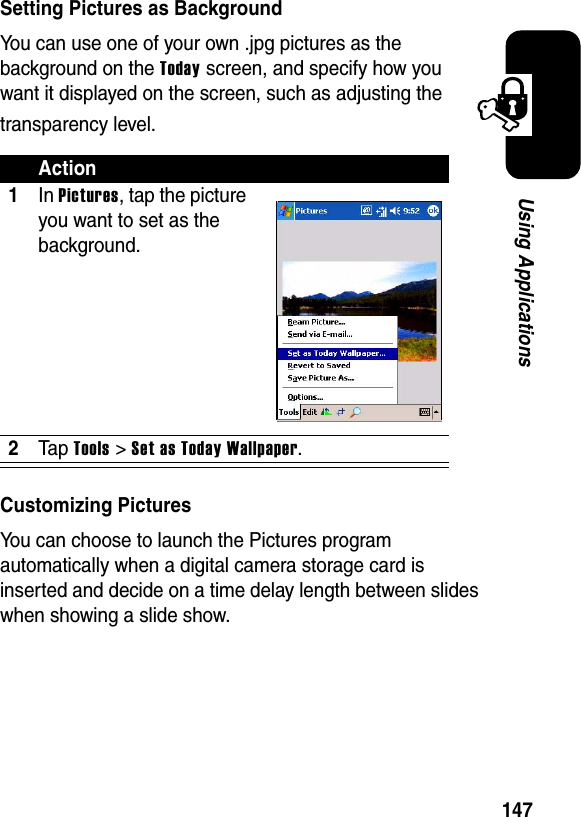 147Using ApplicationsSetting Pictures as BackgroundYou can use one of your own .jpg pictures as the background on the Today screen, and specify how you want it displayed on the screen, such as adjusting the transparency level.Customizing PicturesYou can choose to launch the Pictures program automatically when a digital camera storage card is inserted and decide on a time delay length between slides when showing a slide show.Action1InPictures, tap the picture you want to set as the background.2Ta p Tools&gt;Set as Today Wallpaper.