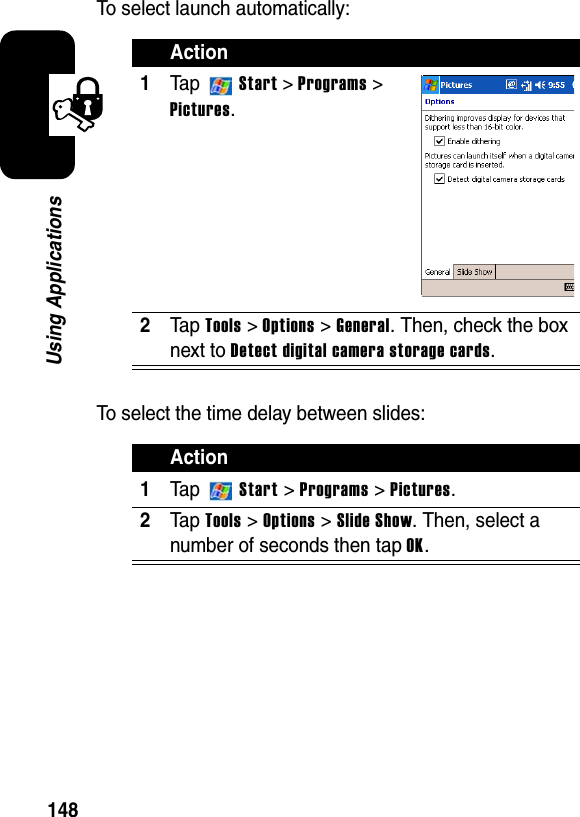 148Using ApplicationsTo select launch automatically:To select the time delay between slides:Action1Ta p Start &gt; Programs&gt;Pictures.2Ta p Tools &gt; Options &gt; General. Then, check the box next to Detect digital camera storage cards.Action1Ta p  Start &gt; Programs &gt; Pictures.2Ta p Tools &gt;Options&gt;Slide Show. Then, select a number of seconds then tap OK.