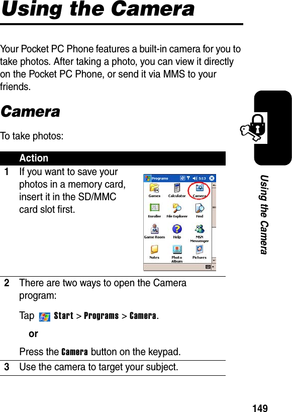 149Using the CameraUsing the CameraYour Pocket PC Phone features a built-in camera for you to take photos. After taking a photo, you can view it directly on the Pocket PC Phone, or send it via MMS to your friends.CameraTo take photos:Action1If you want to save your photos in a memory card, insert it in the SD/MMC card slot first.2There are two ways to open the Camera program:Ta p  Start &gt;Programs &gt; Camera.orPress the Camera button on the keypad.3Use the camera to target your subject.