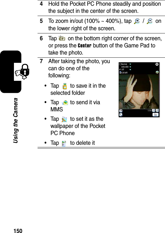 150Using the Camera4Hold the Pocket PC Phone steadily and position the subject in the center of the screen.5To zoom in/out (100% ~ 400%), tap   /   on the lower right of the screen.6Tap   on the bottom right corner of the screen, or press the Center button of the Game Pad to take the photo.7After taking the photo, you can do one of the following:•Tap   to save it in the selected folder•Tap   to send it via MMS•Tap   to set it as the wallpaper of the Pocket PC Phone•Tap   to delete it