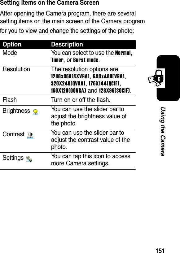 151Using the CameraSetting Items on the Camera ScreenAfter opening the Camera program, there are several setting items on the main screen of the Camera program for you to view and change the settings of the photo:OptionDescriptionMode You can select to use the Normal,Timer, or Burst mode.Resolution The resolution options are 1280x960(SXVGA),640x480(VGA),320X240(QVGA),176X144(QCIF),160X120(QQVGA) and 128X96(SQCIF).Flash Turn on or off the flash.Brightness  You can use the slider bar to adjust the brightness value of the photo.Contrast  You can use the slider bar to adjust the contrast value of the photo.Settings  You can tap this icon to access more Camera settings.