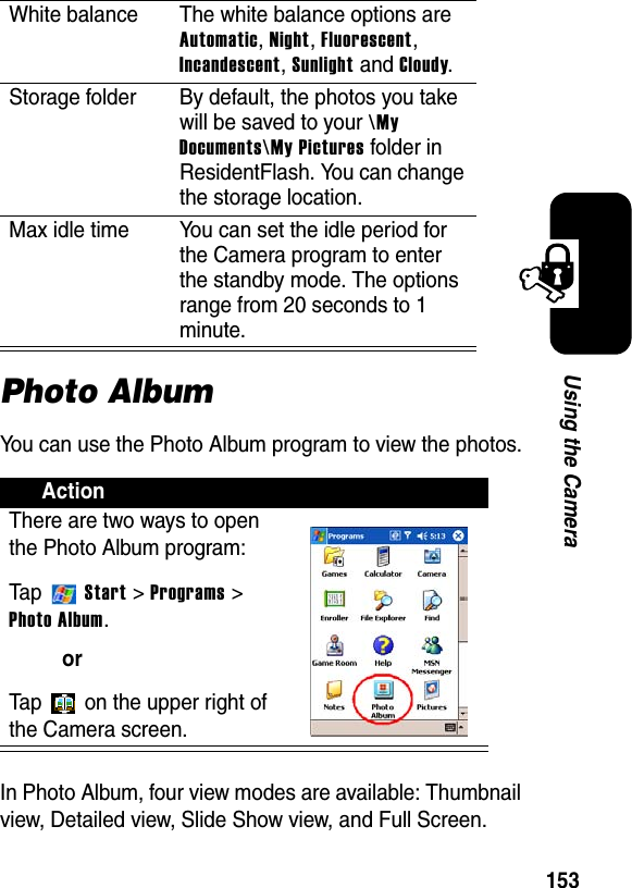 153Using the CameraPhoto AlbumYou can use the Photo Album program to view the photos.In Photo Album, four view modes are available: Thumbnail view, Detailed view, Slide Show view, and Full Screen.White balance The white balance options are Automatic,Night,Fluorescent,Incandescent,Sunlight and Cloudy.Storage folder By default, the photos you take will be saved to your \MyDocuments\My Pictures folder in ResidentFlash. You can change the storage location.Max idle time You can set the idle period for the Camera program to enter the standby mode. The options range from 20 seconds to 1 minute.ActionThere are two ways to open the Photo Album program:Ta p  Start &gt; Programs &gt; Photo Album.orTap   on the upper right of the Camera screen.