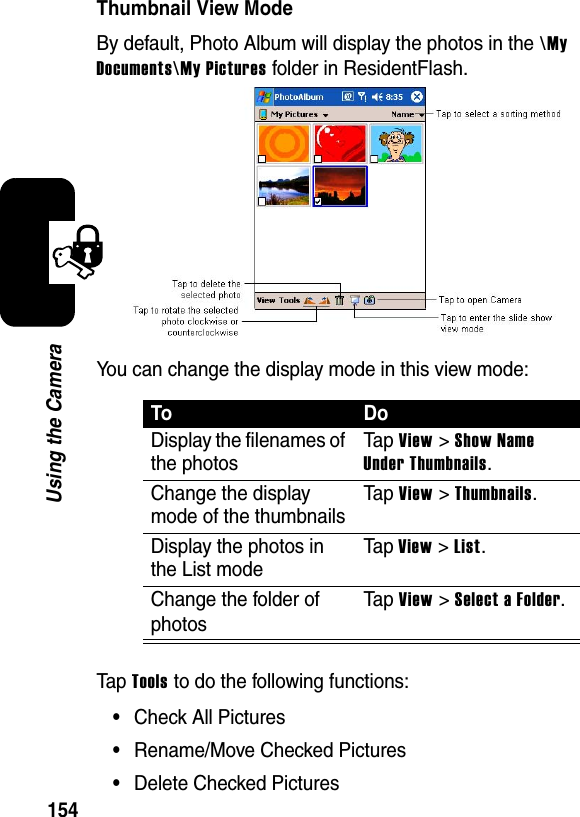 154Using the CameraThumbnail View ModeBy default, Photo Album will display the photos in the \MyDocuments\My Pictures folder in ResidentFlash. You can change the display mode in this view mode:Tap Tools to do the following functions:•Check All Pictures•Rename/Move Checked Pictures•Delete Checked PicturesToDoDisplay the filenames of the photosTa p View &gt; Show Name Under Thumbnails.Change the display mode of the thumbnailsTa p View &gt; Thumbnails.Display the photos in the List modeTa p View &gt; List.Change the folder of photosTa p View &gt; Select a Folder.