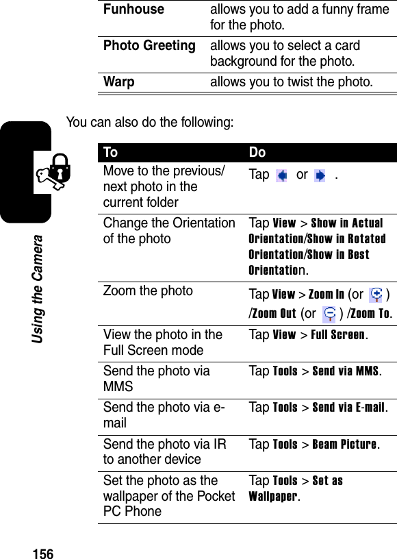 156Using the CameraYou can also do the following:Funhouseallows you to add a funny frame for the photo.Photo Greetingallows you to select a card background for the photo.Warpallows you to twist the photo.ToDoMove to the previous/next photo in the current folderTap  or  .Change the Orientation of the photoTa p View &gt; Show in Actual Orientation/Show in Rotated Orientation/Show in Best Orientation.Zoom the photo Ta p View&gt;Zoom In (or  ) /Zoom Out (or  ) /Zoom To.View the photo in the Full Screen modeTa p View &gt; Full Screen.Send the photo via MMSTa p Tools &gt; Send via MMS.Send the photo via e-mailTa p Tools &gt; Send via E-mail.Send the photo via IR to another deviceTa p Tools &gt; Beam Picture.Set the photo as the wallpaper of the Pocket PC PhoneTa p Tools &gt; Set as Wallpaper.