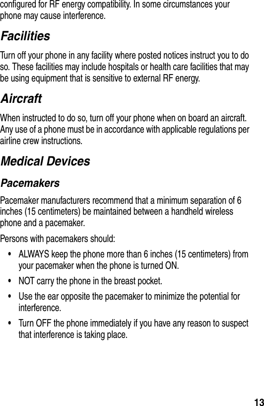 13configured for RF energy compatibility. In some circumstances your phone may cause interference.FacilitiesTurn off your phone in any facility where posted notices instruct you to do so. These facilities may include hospitals or health care facilities that may be using equipment that is sensitive to external RF energy.AircraftWhen instructed to do so, turn off your phone when on board an aircraft. Any use of a phone must be in accordance with applicable regulations per airline crew instructions.Medical DevicesPacemakersPacemaker manufacturers recommend that a minimum separation of 6 inches (15 centimeters) be maintained between a handheld wireless phone and a pacemaker.Persons with pacemakers should:•ALWAYS keep the phone more than 6 inches (15 centimeters) from your pacemaker when the phone is turned ON.•NOT carry the phone in the breast pocket.•Use the ear opposite the pacemaker to minimize the potential for interference.•Turn OFF the phone immediately if you have any reason to suspect that interference is taking place.