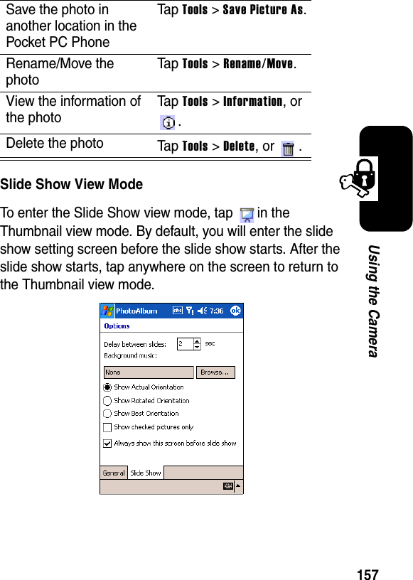 157Using the CameraSlide Show View ModeTo enter the Slide Show view mode, tap  in the Thumbnail view mode. By default, you will enter the slide show setting screen before the slide show starts. After the slide show starts, tap anywhere on the screen to return to the Thumbnail view mode.Save the photo in another location in the Pocket PC PhoneTa p Tools &gt; Save Picture As.Rename/Move the photoTa p Tools &gt; Rename/Move.View the information of the photoTa p Tools &gt; Information, or .Delete the photo Ta p Tools &gt; Delete, or  .