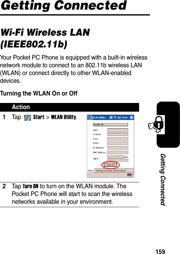 159Getting ConnectedGetting ConnectedWi-Fi Wireless LAN (IEEE802.11b)Your Pocket PC Phone is equipped with a built-in wireless network module to connect to an 802.11b wireless LAN (WLAN) or connect directly to other WLAN-enabled devices.Turning the WLAN On or OffAction1Ta p  Start &gt; WLAN Utility.2Ta p Turn ON to turn on the WLAN module. The Pocket PC Phone will start to scan the wireless networks available in your environment. 