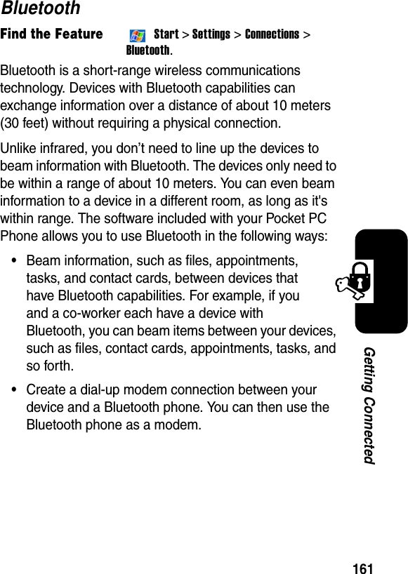 161Getting ConnectedBluetoothFind the FeatureStart&gt; Settings &gt; Connections &gt; Bluetooth.Bluetooth is a short-range wireless communications technology. Devices with Bluetooth capabilities can exchange information over a distance of about 10 meters (30 feet) without requiring a physical connection.Unlike infrared, you don’t need to line up the devices to beam information with Bluetooth. The devices only need to be within a range of about 10 meters. You can even beam information to a device in a different room, as long as it&apos;s within range. The software included with your Pocket PC Phone allows you to use Bluetooth in the following ways:•Beam information, such as files, appointments, tasks, and contact cards, between devices that have Bluetooth capabilities. For example, if you and a co-worker each have a device with Bluetooth, you can beam items between your devices, such as files, contact cards, appointments, tasks, and so forth.•Create a dial-up modem connection between your device and a Bluetooth phone. You can then use the Bluetooth phone as a modem.