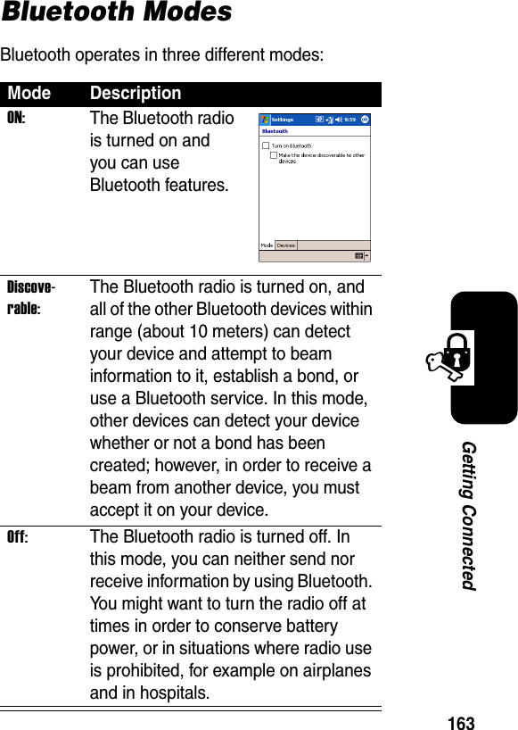 163Getting ConnectedBluetooth ModesBluetooth operates in three different modes:Mode DescriptionON:The Bluetooth radio is turned on and you can use Bluetooth features.Discove-rable:The Bluetooth radio is turned on, and all of the other Bluetooth devices within range (about 10 meters) can detect your device and attempt to beam information to it, establish a bond, or use a Bluetooth service. In this mode, other devices can detect your device whether or not a bond has been created; however, in order to receive a beam from another device, you must accept it on your device.Off:The Bluetooth radio is turned off. In this mode, you can neither send nor receive information by using Bluetooth. You might want to turn the radio off at times in order to conserve battery power, or in situations where radio use is prohibited, for example on airplanes and in hospitals.