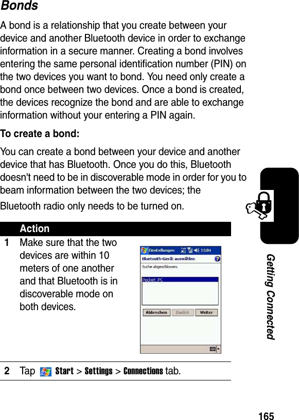 165Getting ConnectedBondsA bond is a relationship that you create between your device and another Bluetooth device in order to exchange information in a secure manner. Creating a bond involves entering the same personal identification number (PIN) on the two devices you want to bond. You need only create a bond once between two devices. Once a bond is created, the devices recognize the bond and are able to exchange information without your entering a PIN again.To create a bond:You can create a bond between your device and another device that has Bluetooth. Once you do this, Bluetooth doesn&apos;t need to be in discoverable mode in order for you to beam information between the two devices; the Bluetooth radio only needs to be turned on.Action1Make sure that the two devices are within 10 meters of one another and that Bluetooth is in discoverable mode on both devices.2Ta p  Start&gt;Settings &gt;Connections tab.