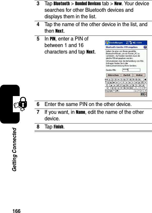 166Getting Connected3Ta p Bluetooth &gt; Bonded Devicestab &gt;New. Your device searches for other Bluetooth devices and displays them in the list.4Tap the name of the other device in the list, and then Next.5In PIN, enter a PIN of between 1 and 16 characters and tap Next.6Enter the same PIN on the other device.7If you want, in Name, edit the name of the other device.8Ta p Finish.