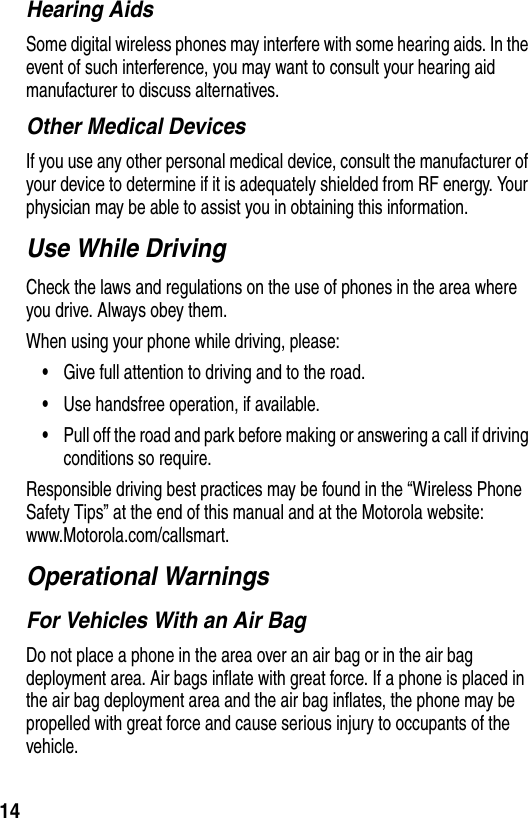 14Hearing AidsSome digital wireless phones may interfere with some hearing aids. In the event of such interference, you may want to consult your hearing aid manufacturer to discuss alternatives.Other Medical DevicesIf you use any other personal medical device, consult the manufacturer of your device to determine if it is adequately shielded from RF energy. Your physician may be able to assist you in obtaining this information.Use While DrivingCheck the laws and regulations on the use of phones in the area where you drive. Always obey them.When using your phone while driving, please:•Give full attention to driving and to the road.•Use handsfree operation, if available.•Pull off the road and park before making or answering a call if driving conditions so require.Responsible driving best practices may be found in the “Wireless Phone Safety Tips” at the end of this manual and at the Motorola website: www.Motorola.com/callsmart.Operational WarningsFor Vehicles With an Air BagDo not place a phone in the area over an air bag or in the air bag deployment area. Air bags inflate with great force. If a phone is placed in the air bag deployment area and the air bag inflates, the phone may be propelled with great force and cause serious injury to occupants of the vehicle.