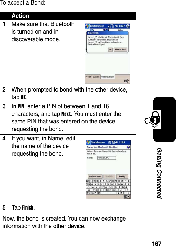 167Getting ConnectedTo accept a Bond:Action1Make sure that Bluetooth is turned on and in discoverable mode.2When prompted to bond with the other device, tap OK.3In PIN, enter a PIN of between 1 and 16 characters, and tap Next. You must enter the same PIN that was entered on the device requesting the bond.4If you want, in Name, edit the name of the device requesting the bond.5Ta p Finish.Now, the bond is created. You can now exchange information with the other device.