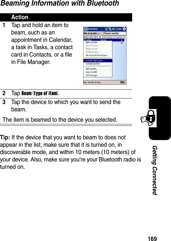 169Getting ConnectedBeaming Information with BluetoothTip: If the device that you want to beam to does not appear in the list, make sure that it is turned on, in discoverable mode, and within 10 meters (10 meters) of your device. Also, make sure you&apos;re your Bluetooth radio is turned on.Action1Tap and hold an item to beam, such as an appointment in Calendar, a task in Tasks, a contact card in Contacts, or a file in File Manager.2Ta p Beam [type of item].3Tap the device to which you want to send the beam.The item is beamed to the device you selected.