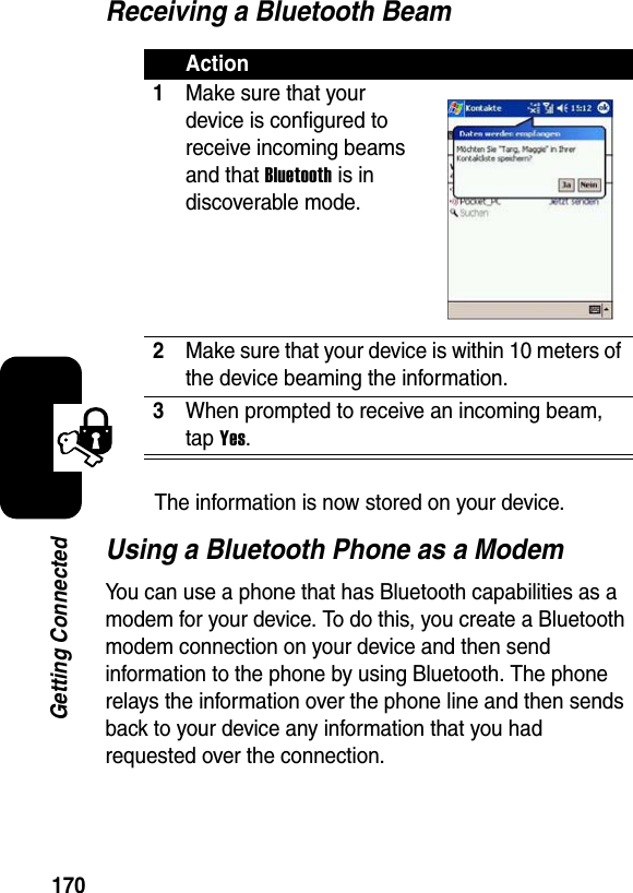 170Getting ConnectedReceiving a Bluetooth BeamThe information is now stored on your device.Using a Bluetooth Phone as a ModemYou can use a phone that has Bluetooth capabilities as a modem for your device. To do this, you create a Bluetooth modem connection on your device and then send information to the phone by using Bluetooth. The phone relays the information over the phone line and then sends back to your device any information that you had requested over the connection.Action1Make sure that your device is configured to receive incoming beams and that Bluetooth is in discoverable mode.2Make sure that your device is within 10 meters of the device beaming the information.3When prompted to receive an incoming beam, tap Yes.