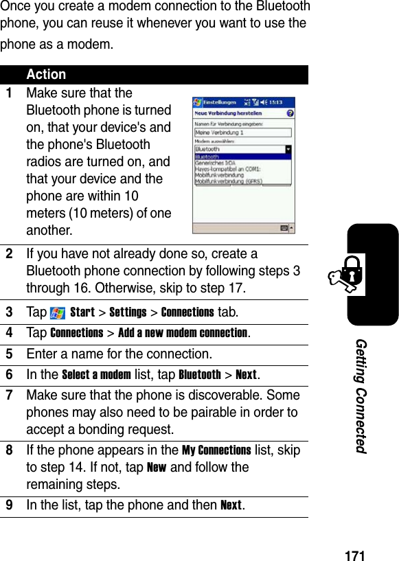 171Getting ConnectedOnce you create a modem connection to the Bluetooth phone, you can reuse it whenever you want to use the phone as a modem.Action1Make sure that the Bluetooth phone is turned on, that your device&apos;s and the phone&apos;s Bluetooth radios are turned on, and that your device and the phone are within 10 meters (10 meters) of one another.2If you have not already done so, create a Bluetooth phone connection by following steps 3 through 16. Otherwise, skip to step 17.3Ta p  Start&gt;Settings &gt; Connections tab.4Ta p Connections &gt; Add a new modem connection.5Enter a name for the connection.6In the Select a modem list, tap Bluetooth &gt; Next.7Make sure that the phone is discoverable. Some phones may also need to be pairable in order to accept a bonding request. 8If the phone appears in the My Connections list, skip to step 14. If not, tap New and follow the remaining steps. 9In the list, tap the phone and then Next.