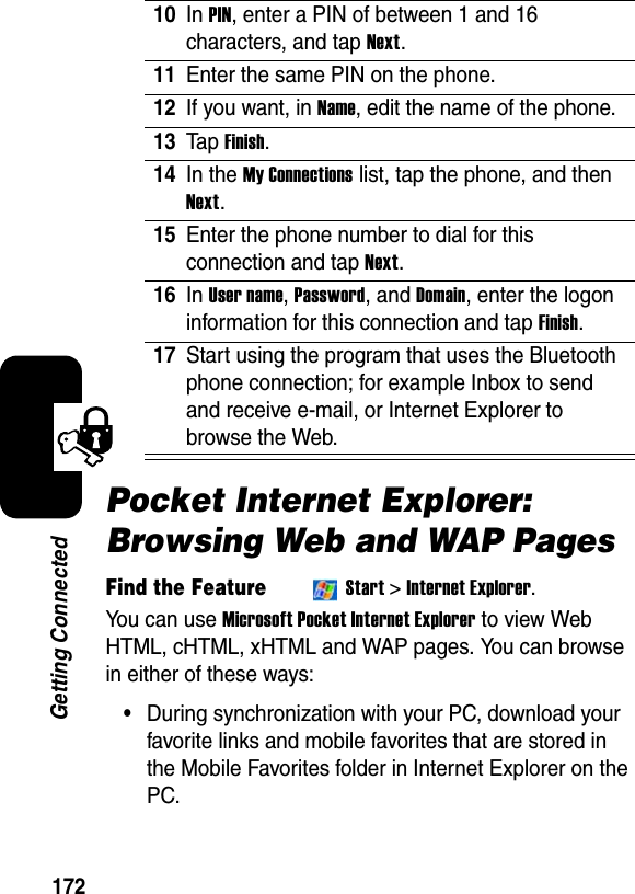 172Getting ConnectedPocket Internet Explorer: Browsing Web and WAP PagesFind the FeatureStart&gt;Internet Explorer.You can use Microsoft Pocket Internet Explorerto view Web HTML, cHTML, xHTML and WAP pages. You can browse in either of these ways: •During synchronization with your PC, download your favorite links and mobile favorites that are stored in the Mobile Favorites folder in Internet Explorer on the PC. 10In PIN, enter a PIN of between 1 and 16 characters, and tap Next.11Enter the same PIN on the phone.12If you want, in Name, edit the name of the phone. 13Ta p Finish.14In the My Connections list, tap the phone, and thenNext.15Enter the phone number to dial for this connection and tap Next.16In User name,Password, and Domain, enter the logon information for this connection and tap Finish.17Start using the program that uses the Bluetooth phone connection; for example Inbox to send and receive e-mail, or Internet Explorer to browse the Web.