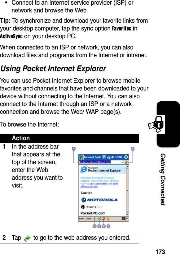 173Getting Connected•Connect to an Internet service provider (ISP) or network and browse the Web.Tip: To synchronize and download your favorite links from your desktop computer, tap the sync option FavoritesinActiveSync on your desktop PC. When connected to an ISP or network, you can also download files and programs from the Internet or intranet. Using Pocket Internet ExplorerYou can use Pocket Internet Explorer to browse mobile favorites and channels that have been downloaded to your device without connecting to the Internet. You can also connect to the Internet through an ISP or a network connection and browse the Web/ WAP page(s).To browse the Internet:Action1In the address bar that appears at the top of the screen, enter the Web address you want to visit.2Tap   to go to the web address you entered.