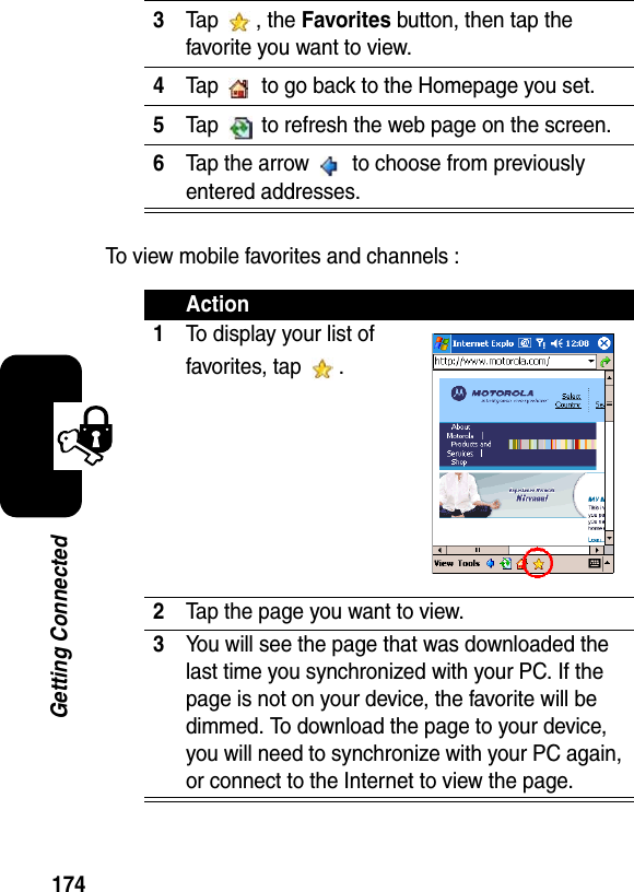 174Getting ConnectedTo view mobile favorites and channels :3Tap , the Favorites button, then tap the favorite you want to view.4Tap   to go back to the Homepage you set.5Tap   to refresh the web page on the screen.6Tap the arrow   to choose from previously entered addresses.Action1To display your list of favorites, tap  .2Tap the page you want to view.3You will see the page that was downloaded the last time you synchronized with your PC. If the page is not on your device, the favorite will be dimmed. To download the page to your device, you will need to synchronize with your PC again, or connect to the Internet to view the page.