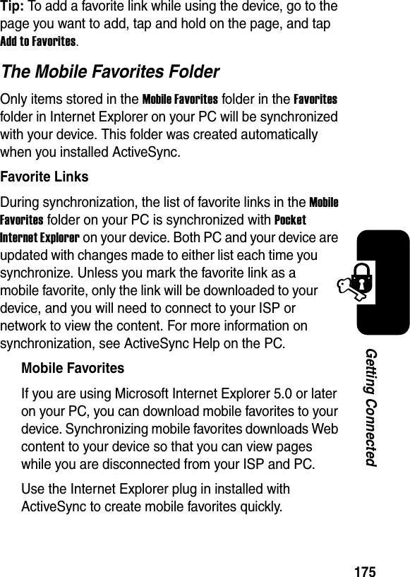 175Getting ConnectedTip: To add a favorite link while using the device, go to the page you want to add, tap and hold on the page, and tap Add to Favorites.The Mobile Favorites FolderOnly items stored in the Mobile Favorites folder in the Favoritesfolder in Internet Explorer on your PC will be synchronized with your device. This folder was created automatically when you installed ActiveSync.Favorite LinksDuring synchronization, the list of favorite links in the MobileFavorites folder on your PC is synchronized with PocketInternet Explorer on your device. Both PC and your device are updated with changes made to either list each time you synchronize. Unless you mark the favorite link as a mobile favorite, only the link will be downloaded to your device, and you will need to connect to your ISP or network to view the content. For more information on synchronization, see ActiveSync Help on the PC.Mobile FavoritesIf you are using Microsoft Internet Explorer 5.0 or later on your PC, you can download mobile favorites to your device. Synchronizing mobile favorites downloads Web content to your device so that you can view pages while you are disconnected from your ISP and PC.Use the Internet Explorer plug in installed with ActiveSync to create mobile favorites quickly.