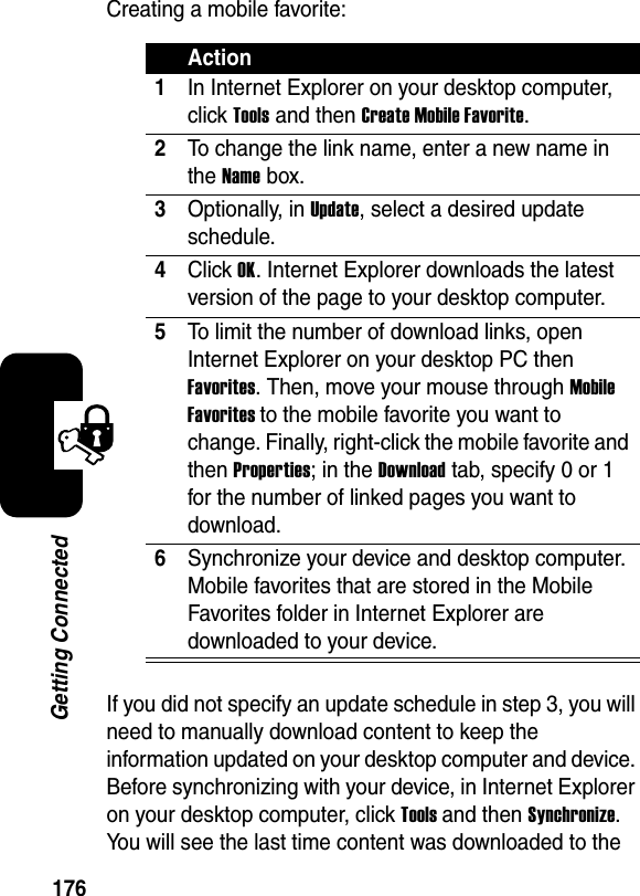 176Getting ConnectedCreating a mobile favorite:If you did not specify an update schedule in step 3, you will need to manually download content to keep the information updated on your desktop computer and device. Before synchronizing with your device, in Internet Explorer on your desktop computer, click Toolsand then Synchronize.You will see the last time content was downloaded to the Action1In Internet Explorer on your desktop computer, click Toolsand then Create Mobile Favorite.2To change the link name, enter a new name in the Name box.3Optionally, in Update, select a desired update schedule.4Click OK. Internet Explorer downloads the latest version of the page to your desktop computer.5To limit the number of download links, open Internet Explorer on your desktop PC then Favorites. Then, move your mouse through Mobile Favorites to the mobile favorite you want to change. Finally, right-click the mobile favorite and then Properties; in the Downloadtab, specify 0 or 1 for the number of linked pages you want to download.6Synchronize your device and desktop computer. Mobile favorites that are stored in the Mobile Favorites folder in Internet Explorer are downloaded to your device.