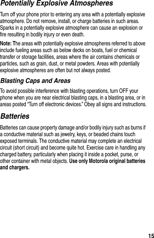 15Potentially Explosive AtmospheresTurn off your phone prior to entering any area with a potentially explosive atmosphere. Do not remove, install, or charge batteries in such areas. Sparks in a potentially explosive atmosphere can cause an explosion or fire resulting in bodily injury or even death.Note: The areas with potentially explosive atmospheres referred to above include fueling areas such as below decks on boats, fuel or chemical transfer or storage facilities, areas where the air contains chemicals or particles, such as grain, dust, or metal powders. Areas with potentially explosive atmospheres are often but not always posted.Blasting Caps and AreasTo avoid possible interference with blasting operations, turn OFF your phone when you are near electrical blasting caps, in a blasting area, or in areas posted “Turn off electronic devices.” Obey all signs and instructions.BatteriesBatteries can cause property damage and/or bodily injury such as burns if a conductive material such as jewelry, keys, or beaded chains touch exposed terminals. The conductive material may complete an electrical circuit (short circuit) and become quite hot. Exercise care in handling any charged battery, particularly when placing it inside a pocket, purse, or other container with metal objects. Use only Motorola original batteries and chargers.