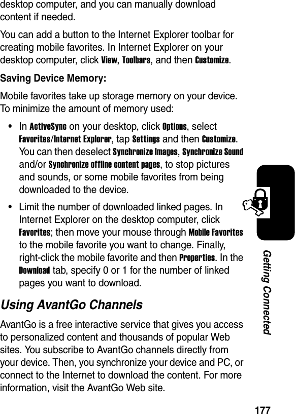 177Getting Connecteddesktop computer, and you can manually download content if needed.You can add a button to the Internet Explorer toolbar for creating mobile favorites. In Internet Explorer on your desktop computer, click View,Toolbars, and then Customize.Saving Device Memory:Mobile favorites take up storage memory on your device. To minimize the amount of memory used:•In ActiveSyncon your desktop, click Options, select Favorites/Internet Explorer, tap Settings and then Customize.You can then deselect Synchronize Images,Synchronize Soundand/or Synchronize offline content pages, to stop pictures and sounds, or some mobile favorites from being downloaded to the device. •Limit the number of downloaded linked pages. In Internet Explorer on the desktop computer, click Favorites; then move your mouse through Mobile Favoritesto the mobile favorite you want to change. Finally, right-click the mobile favorite and then Properties. In the Downloadtab, specify 0 or 1 for the number of linked pages you want to download.Using AvantGo ChannelsAvantGo is a free interactive service that gives you access to personalized content and thousands of popular Web sites. You subscribe to AvantGo channels directly from your device. Then, you synchronize your device and PC, or connect to the Internet to download the content. For more information, visit the AvantGo Web site.