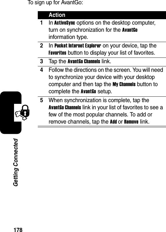 178Getting ConnectedTo sign up for AvantGo:Action1In ActiveSync options on the desktop computer, turn on synchronization for the AvantGoinformation type.2In Pocket Internet Explorer on your device, tap the Favorites button to display your list of favorites.3Tap the AvantGo Channels link.4Follow the directions on the screen. You will need to synchronize your device with your desktop computer and then tap the My Channels button to complete the AvantGo setup.5When synchronization is complete, tap the AvantGo Channels link in your list of favorites to see a few of the most popular channels. To add or remove channels, tap the AddorRemove link.