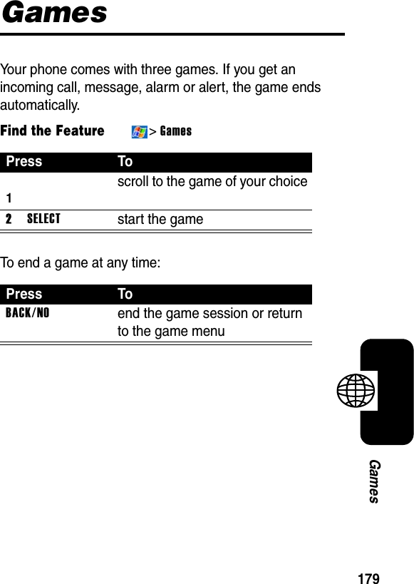 179GamesGamesYour phone comes with three games. If you get an incoming call, message, alarm or alert, the game ends automatically.Find the Feature&gt;GamesTo end a game at any time:PressTo1scroll to the game of your choice2SELECTstart the gamePressToBACK/NOend the game session or return to the game menu