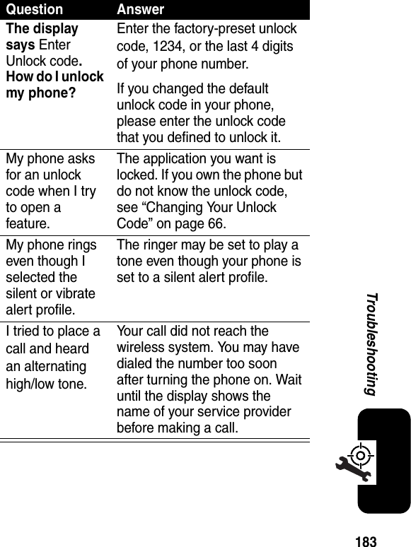 183TroubleshootingQuestion AnswerThe display says Enter Unlock code.How do I unlock my phone?Enter the factory-preset unlock code, 1234, or the last 4 digits of your phone number.If you changed the default unlock code in your phone, please enter the unlock code that you defined to unlock it.My phone asks for an unlock code when I try to open a feature.The application you want is locked. If you own the phone but do not know the unlock code, see “Changing Your Unlock Code” on page 66.My phone rings even though I selected the silent or vibrate alert profile.The ringer may be set to play a tone even though your phone is set to a silent alert profile.I tried to place a call and heard an alternating high/low tone.Your call did not reach the wireless system. You may have dialed the number too soon after turning the phone on. Wait until the display shows the name of your service provider before making a call.