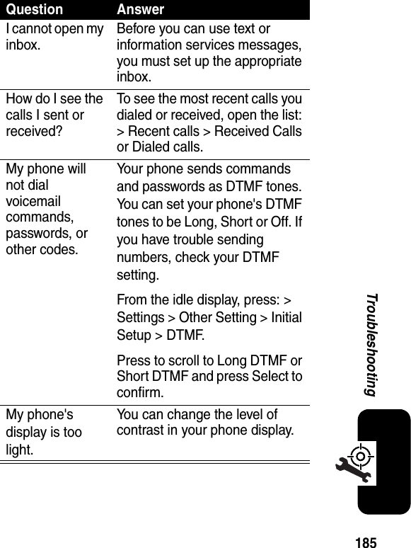 185TroubleshootingQuestion AnswerI cannot open my inbox.Before you can use text or information services messages, you must set up the appropriate inbox.How do I see the calls I sent or received?To see the most recent calls you dialed or received, open the list: &gt; Recent calls &gt; Received Calls or Dialed calls.My phone will not dial voicemail commands, passwords, or other codes.Your phone sends commands and passwords as DTMF tones. You can set your phone&apos;s DTMF tones to be Long, Short or Off. If you have trouble sending numbers, check your DTMF setting.From the idle display, press: &gt; Settings &gt; Other Setting &gt; Initial Setup &gt; DTMF.Press to scroll to Long DTMF or Short DTMF and press Select to confirm.My phone&apos;s display is too light.You can change the level of contrast in your phone display.