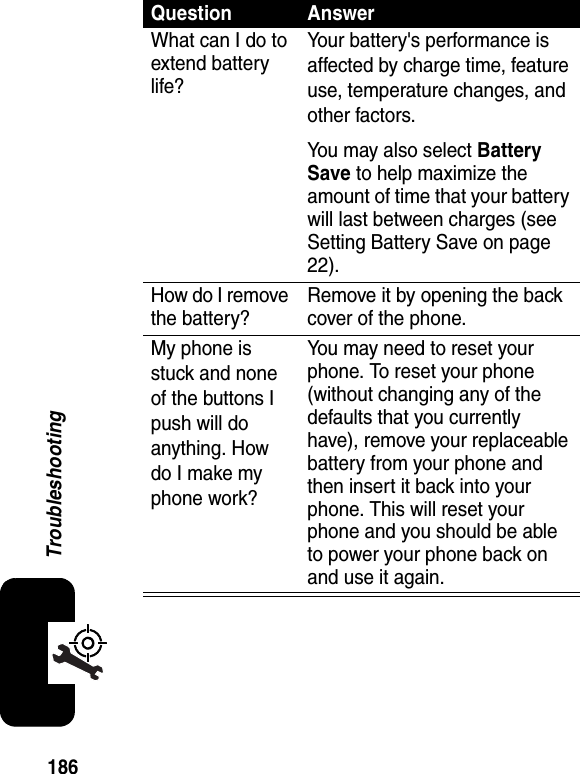 186TroubleshootingQuestion AnswerWhat can I do to extend battery life?Your battery&apos;s performance is affected by charge time, feature use, temperature changes, and other factors.You may also select Battery Save to help maximize the amount of time that your battery will last between charges (see Setting Battery Save on page 22).How do I remove the battery?Remove it by opening the back cover of the phone.My phone is stuck and none of the buttons I push will do anything. How do I make my phone work?You may need to reset your phone. To reset your phone (without changing any of the defaults that you currently have), remove your replaceable battery from your phone and then insert it back into your phone. This will reset your phone and you should be able to power your phone back on and use it again.