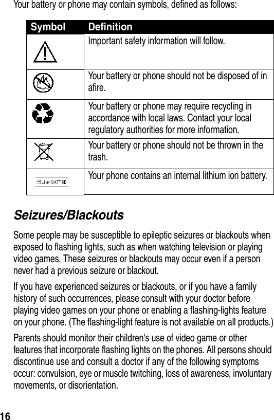 16Your battery or phone may contain symbols, defined as follows:Seizures/BlackoutsSome people may be susceptible to epileptic seizures or blackouts when exposed to flashing lights, such as when watching television or playing video games. These seizures or blackouts may occur even if a person never had a previous seizure or blackout.If you have experienced seizures or blackouts, or if you have a family history of such occurrences, please consult with your doctor before playing video games on your phone or enabling a flashing-lights feature on your phone. (The flashing-light feature is not available on all products.)Parents should monitor their children&apos;s use of video game or other features that incorporate flashing lights on the phones. All persons should discontinue use and consult a doctor if any of the following symptoms occur: convulsion, eye or muscle twitching, loss of awareness, involuntary movements, or disorientation.Symbol DefinitionImportant safety information will follow.Your battery or phone should not be disposed of in afire.Your battery or phone may require recycling in accordance with local laws. Contact your local regulatory authorities for more information.Your battery or phone should not be thrown in the trash.Your phone contains an internal lithium ion battery.