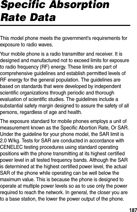 187Specific Absorption Rate DataThis model phone meets the government&apos;s requirements for exposure to radio waves.Your mobile phone is a radio transmitter and receiver. It is designed and manufactured not to exceed limits for exposure to radio frequency (RF) energy. These limits are part of comprehensive guidelines and establish permitted levels of RF energy for the general population. The guidelines are based on standards that were developed by independent scientific organizations through periodic and thorough evaluation of scientific studies. The guidelines include a substantial safety margin designed to assure the safety of all persons, regardless of age and health.The exposure standard for mobile phones employs a unit of measurement known as the Specific Abortion Rate, Or SAR. Under the guideline for your phone model, the SAR limit is 2.0 W/kg. Tests for SAR are conducted in accordance with CENELEC testing procedures using standard operating positions with the phone transmitting at its highest certified power level in all tested frequency bands. Although the SAR is determined at the highest certified power level, the actual SAR of the phone while operating can be well below the maximum value. This is because the phone is designed to operate at multiple power levels so as to use only the power required to reach the network. In general, the closer you are to a base station, the lower the power output of the phone.