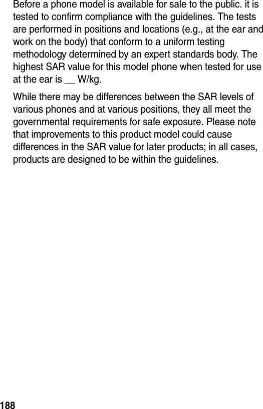 188Before a phone model is available for sale to the public. it is tested to confirm compliance with the guidelines. The tests are performed in positions and locations (e.g., at the ear and work on the body) that conform to a uniform testing methodology determined by an expert standards body. The highest SAR value for this model phone when tested for use at the ear is __ W/kg.While there may be differences between the SAR levels of various phones and at various positions, they all meet the governmental requirements for safe exposure. Please note that improvements to this product model could cause differences in the SAR value for later products; in all cases, products are designed to be within the guidelines.