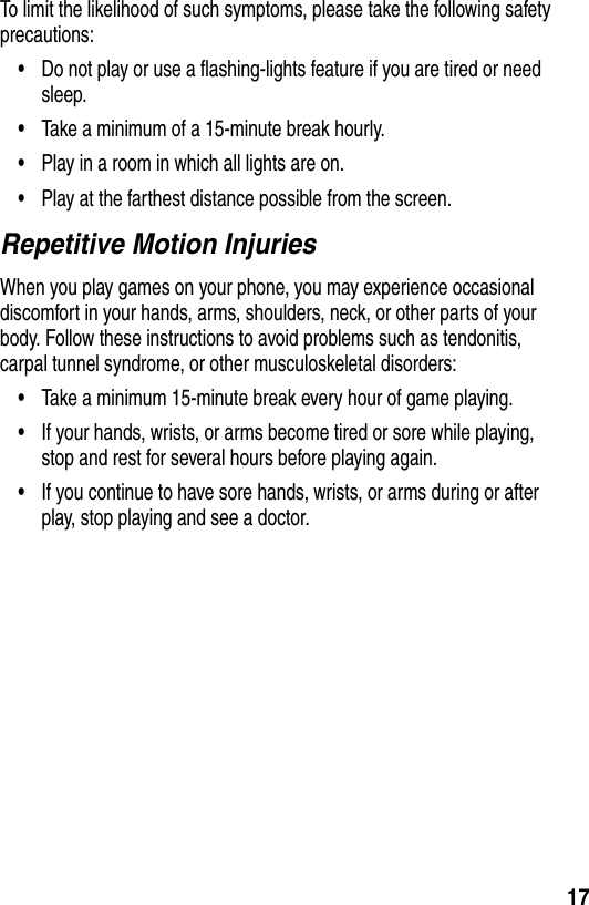 17To limit the likelihood of such symptoms, please take the following safety precautions:•Do not play or use a flashing-lights feature if you are tired or need sleep.•Take a minimum of a 15-minute break hourly.•Play in a room in which all lights are on.•Play at the farthest distance possible from the screen.Repetitive Motion InjuriesWhen you play games on your phone, you may experience occasional discomfort in your hands, arms, shoulders, neck, or other parts of your body. Follow these instructions to avoid problems such as tendonitis, carpal tunnel syndrome, or other musculoskeletal disorders:•Take a minimum 15-minute break every hour of game playing.•If your hands, wrists, or arms become tired or sore while playing, stop and rest for several hours before playing again.•If you continue to have sore hands, wrists, or arms during or after play, stop playing and see a doctor.