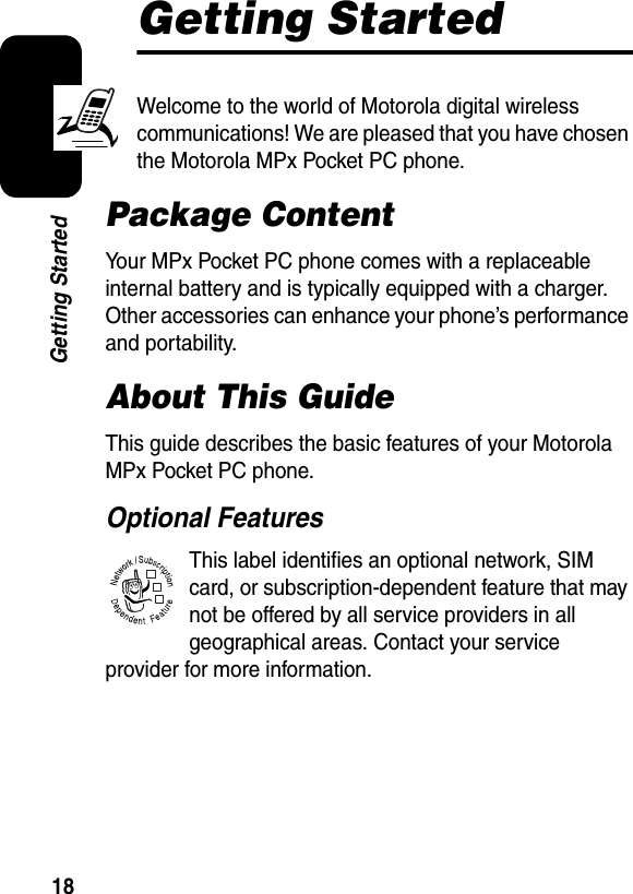 18Getting StartedGetting StartedWelcome to the world of Motorola digital wireless communications! We are pleased that you have chosen the Motorola MPx Pocket PC phone.Package ContentYour MPx Pocket PC phone comes with a replaceable internal battery and is typically equipped with a charger. Other accessories can enhance your phone’s performance and portability.About This GuideThis guide describes the basic features of your Motorola MPx Pocket PC phone.Optional FeaturesThis label identifies an optional network, SIM card, or subscription-dependent feature that may not be offered by all service providers in all geographical areas. Contact your service provider for more information.032380o