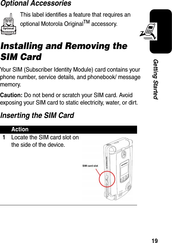 19Getting StartedOptional AccessoriesThis label identifies a feature that requires an optional Motorola OriginalTM accessory.Installing and Removing the SIM CardYour SIM (Subscriber Identity Module) card contains your phone number, service details, and phonebook/ message memory.Caution: Do not bend or scratch your SIM card. Avoid exposing your SIM card to static electricity, water, or dirt.Inserting the SIM CardAction1Locate the SIM card slot on the side of the device.