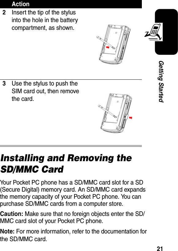 21Getting StartedInstalling and Removing the SD/MMC CardYour Pocket PC phone has a SD/MMC card slot for a SD (Secure Digital) memory card. An SD/MMC card expands the memory capacity of your Pocket PC phone. You can purchase SD/MMC cards from a computer store.Caution: Make sure that no foreign objects enter the SD/MMC card slot of your Pocket PC phone.Note:For more information, refer to the documentation for the SD/MMC card.2Insert the tip of the stylus into the hole in the battery compartment, as shown.3Use the stylus to push the SIM card out, then remove the card.Action