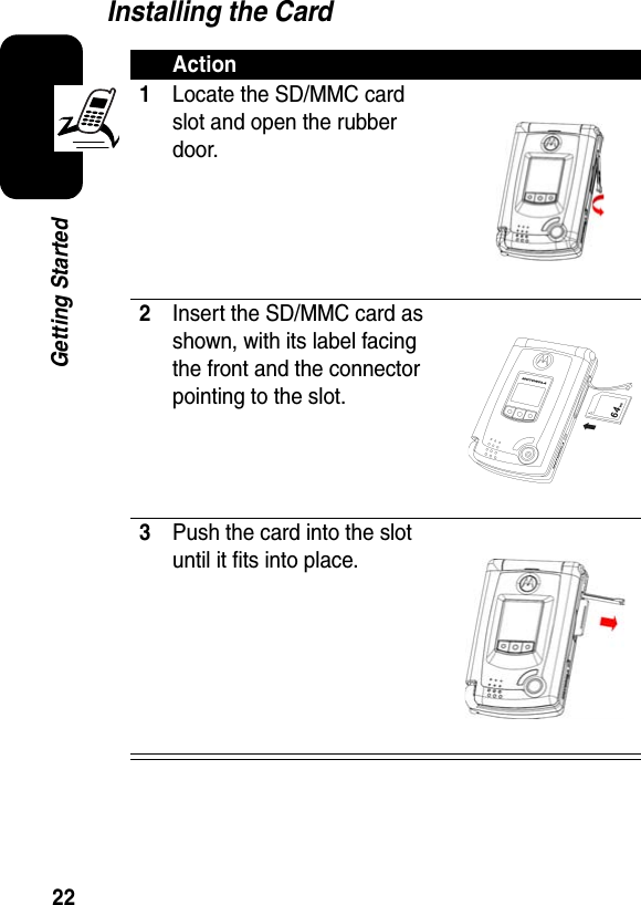 22Getting StartedInstalling the CardAction1Locate the SD/MMC card slot and open the rubber door.2Insert the SD/MMC card as shown, with its label facing the front and the connector pointing to the slot.3Push the card into the slot until it fits into place.